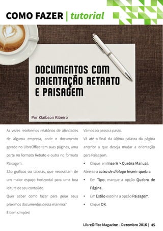45LibreOffice Magazine – Dezembro 2016 |
COMO FAZER | tutorial
As vezes recebemos relatórios de atividades
de alguma empresa, onde o documento
gerado no LibreOffice tem suas páginas, uma
parte no formato Retrato e outra no formato
Paisagem.
São gráficos ou tabelas, que necessitam de
um maior espaço horizontal para uma boa
leitura de seu conteúdo.
Quer saber como fazer para gerar seus
próximos documentos dessa maneira?
É bem simples!
Vamos ao passo a passo.
Vá até o final da última palavra da página
anterior a que deseja mudar a orientação
para Paisagem.
● Clique em Inserir > Quebra Manual.
Abre-se a caixa de diálogo Inserir quebra
● Em Tipo, marque a opção Quebra de
Página.
● Em Estilo escolha a opção Paisagem.
● Clique OK.
Documentos com
orientação Retrato
e Paisagem
Por Klaibson Ribeiro
 