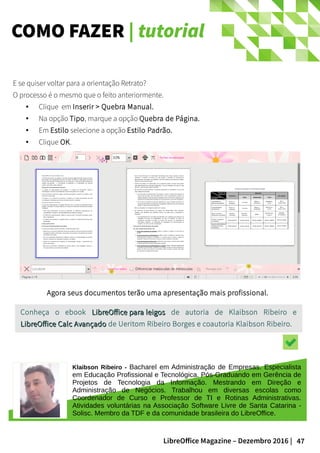 47LibreOffice Magazine – Dezembro 2016 |
COMO FAZER | tutorial
E se quiser voltar para a orientação Retrato?
O processo é o mesmo que o feito anteriormente.
● Clique em Inserir > Quebra Manual.
● Na opção Tipo, marque a opção Quebra de Página.
● Em Estilo selecione a opção Estilo Padrão.
● Clique OK.
Klaibson Ribeiro - Bacharel em Administração de Empresas. Especialista
em Educação Profissional e Tecnológica. Pós-Graduando em Gerência de
Projetos de Tecnologia da Informação. Mestrando em Direção e
Administração de Negócios. Trabalhou em diversas escolas como
Coordenador de Curso e Professor de TI e Rotinas Administrativas.
Atividades voluntárias na Associação Software Livre de Santa Catarina -
Solisc. Membro da TDF e da comunidade brasileira do LibreOffice.
Conheça o ebook LibreOffice para leigosLibreOffice para leigos de autoria de Klaibson Ribeiro e
LibreOffice Calc AvançadoLibreOffice Calc Avançado de Ueritom Ribeiro Borges e coautoria Klaibson Ribeiro.
Agora seus documentos terão uma apresentação mais profissional.
 