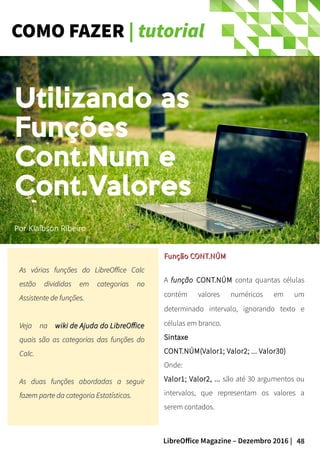 48LibreOffice Magazine – Dezembro 2016 |
COMO FAZER | tutorial
As várias funções do LibreOffice CalcAs várias funções do LibreOffice Calc
estão divididas em categorias noestão divididas em categorias no
Assistente de funções.Assistente de funções.
Veja naVeja na wiki de Ajuda do LibreOfficewiki de Ajuda do LibreOffice
quais são as categorias das funções doquais são as categorias das funções do
Calc.Calc.
As duas funções abordadas a seguirAs duas funções abordadas a seguir
fazem parte da categoria Estatísticas.fazem parte da categoria Estatísticas.
Função CONT.NÚMFunção CONT.NÚM
A função CONT.NÚM conta quantas células
contém valores numéricos em um
determinado intervalo, ignorando texto e
células em branco.
SintaxeSintaxe
CONT.NÚM(Valor1; Valor2; ... Valor30)
Onde:
Valor1; Valor2, ... são até 30 argumentos ou
intervalos, que representam os valores a
serem contados.
Por Klaibson Ribeiro
Utilizando as
Funções
Cont.Num e
Cont.Valores
 