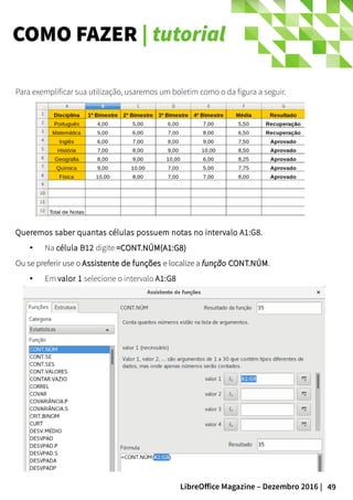 49LibreOffice Magazine – Dezembro 2016 |
COMO FAZER | tutorial
Para exemplificar sua utilização, usaremos um boletim como o da figura a seguir.
Queremos saber quantas células possuem notas no intervalo A1:G8.
● Na célula B12 digite =CONT.NÚM(A1:G8)=CONT.NÚM(A1:G8)
Ou se preferir use oOu se preferir use o Assistente de funçõesAssistente de funções e localize ae localize a funçãofunção CONT.NÚMCONT.NÚM..
● Em valor 1 selecione o intervalo A1:G8
 