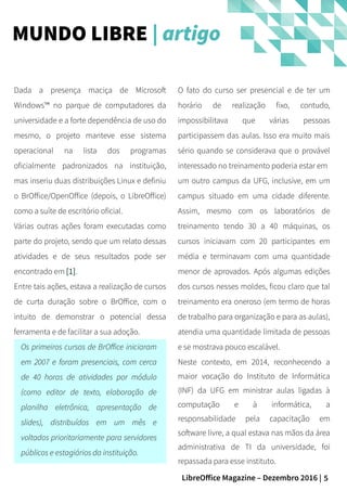 5LibreOffice Magazine – Dezembro 2016 |
O fato do curso ser presencial e de ter um
horário de realização fixo, contudo,
impossibilitava que várias pessoas
participassem das aulas. Isso era muito mais
sério quando se considerava que o provável
interessado no treinamento poderia estar em
um outro campus da UFG, inclusive, em um
campus situado em uma cidade diferente.
Assim, mesmo com os laboratórios de
treinamento tendo 30 a 40 máquinas, os
cursos iniciavam com 20 participantes em
média e terminavam com uma quantidade
menor de aprovados. Após algumas edições
dos cursos nesses moldes, ficou claro que tal
treinamento era oneroso (em termo de horas
de trabalho para organização e para as aulas),
atendia uma quantidade limitada de pessoas
e se mostrava pouco escalável.
Neste contexto, em 2014, reconhecendo a
maior vocação do Instituto de Informática
(INF) da UFG em ministrar aulas ligadas à
computação e à informática, a
responsabilidade pela capacitação em
software livre, a qual estava nas mãos da área
administrativa de TI da universidade, foi
repassada para esse instituto.
Dada a presença maciça de Microsoft
Windows™ no parque de computadores da
universidade e a forte dependência de uso do
mesmo, o projeto manteve esse sistema
operacional na lista dos programas
oficialmente padronizados na instituição,
mas inseriu duas distribuições Linux e definiu
o BrOffice/OpenOffice (depois, o LibreOffice)
como a suíte de escritório oficial.
Várias outras ações foram executadas como
parte do projeto, sendo que um relato dessas
atividades e de seus resultados pode ser
encontrado em [1].
Entre tais ações, estava a realização de cursos
de curta duração sobre o BrOffice, com o
intuito de demonstrar o potencial dessa
ferramenta e de facilitar a sua adoção.
Os primeiros cursos de BrOffice iniciaram
em 2007 e foram presenciais, com cerca
de 40 horas de atividades por módulo
(como editor de texto, elaboração de
planilha eletrônica, apresentação de
slides), distribuídos em um mês e
voltados prioritariamente para servidores
públicos e estagiários da instituição.
MUNDO LIBRE | artigo
 