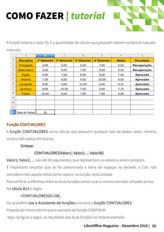 50LibreOffice Magazine – Dezembro 2016 |
COMO FAZER | tutorial
A função retorna o valor 35. É a quantidade de células que possuem valores numéricos naquele
intervalo.
Função CONT.VALORESFunção CONT.VALORES
A função CONT.VALORES soma células que possuem qualquer tipo de dados: texto, número,
sinais e até espaço em branco
Sintaxe:Sintaxe:
CONT.VALORES(Valor1; Valor2; ... Valor30)CONT.VALORES(Valor1; Valor2; ... Valor30)
Valor1; Valor2, ... são até 30 argumentos, que representam os valores a serem contados.
É importante ressaltar que se for pressionada a barra de espaços no teclado, o Calc não
considera mais aquela célula como vazia e, na função, será contada.
Para verificar a diferença entre as duas funções vamos usar o mesmo exemplo utilizado acima.
Na célula B13 e digite
=CONT.VALORES(A1:G8),
Ou se preferir use o Assistente de funções e localize a função CONT.VALORES.
Proceda da mesma forma que o exemplo da função CONT.NÚM.
Veja, na figura a seguir, os resultados das duas funções no mesmo exemplo.
 
