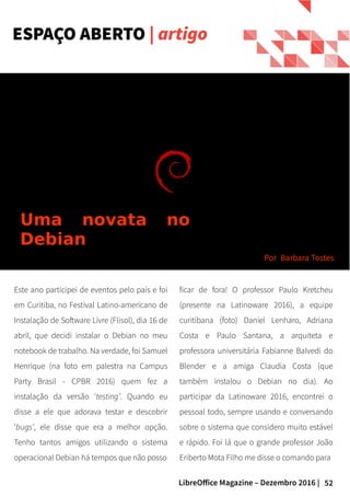 52LibreOffice Magazine – Dezembro 2016 |
Este ano participei de eventos pelo país e foi
em Curitiba, no Festival Latino-americano de
Instalação de Software Livre (Flisol), dia 16 de
abril, que decidi instalar o Debian no meu
notebook de trabalho. Na verdade, foi Samuel
Henrique (na foto em palestra na Campus
Party Brasil - CPBR 2016) quem fez a
instalação da versão ‘testing’. Quando eu
disse a ele que adorava testar e descobrir
‘bugs’, ele disse que era a melhor opção.
Tenho tantos amigos utilizando o sistema
operacional Debian há tempos que não posso
ficar de fora! O professor Paulo Kretcheu
(presente na Latinoware 2016), a equipe
curitibana (foto) Daniel Lenharo, Adriana
Costa e Paulo Santana, a arquiteta e
professora universitária Fabianne Balvedi do
Blender e a amiga Claudia Costa (que
também instalou o Debian no dia). Ao
participar da Latinoware 2016, encontrei o
pessoal todo, sempre usando e conversando
sobre o sistema que considero muito estável
e rápido. Foi lá que o grande professor João
Eriberto Mota Filho me disse o comando para
ESPAÇO ABERTO | artigo
Por Barbara Tostes
Uma novata no
Debian
 