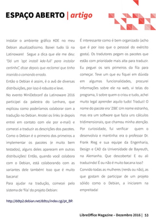 53LibreOffice Magazine – Dezembro 2016 |
ESPAÇO ABERTO | artigo
instalar o ambiente gráfico KDE no meu
Debian atualizadíssimo. Baixei tudo lá na
Latinoware! Segue a dica que ele me deu:
“Dá um ‘apt install kde-full’ para instalar
certinho”, disse depois que reclamei que tinha
inserido o comando errado.
Então o Debian é assim, é o avô de diversas
distribuições, por isso é robusto e leve.
No evento MiniDebconf da Latinoware 2016
participei da palestra do Lenharo, que
explicou como poderíamos colaborar com a
tradução no Debian. Anotei os links (e depois
entrei em contato com ele por e-mail) e
comecei a traduzir as descrições dos pacotes.
Como o Debian é o primeiro dos primeiros a
implementar os pacotes (e muito bem
testados), alguns deles aparecem em outras
distribuições! Então, quando você colabora
com o Debian, está colaborando com as
variantes dele também! Isso que é muito
bacana!
Para ajudar na tradução, comecei pelo
sistema de ‘fila’ do projeto Debian:
http://ddtp2.debian.net/ddtss/index.cgi/pt_BRhttp://ddtp2.debian.net/ddtss/index.cgi/pt_BR
É interessante como é bem organizado (acho
que é por isso que o pessoal do exército
gosta). Os tradutores pegam os pacotes que
estão com prioridade mais alta para traduzir.
Eu peguei os seis primeiros da fila para
começar. Teve um que eu fiquei em dúvida
em algumas funcionalidades, procurei
informações sobre ele na web, vi telas do
programa, li sobre quem o criou e tudo, achei
muito legal aprender aquilo tudo! Traduzi! O
nome do pacote era ‘Z88’. Um nome estranho,
mas era um software que fazia uns cálculos
tridimensionais, que chamou minha atenção.
Por curiosidade, fui verificar quem o
desenvolvia e mantinha: era o professor Dr.
Frank Rieg e sua equipe da Engenharia,
Design e CAD da Universidade de Bayreuth,
na Alemanha. Que descoberta! E eu ali
traduzindo! É ou não é muito bacana isso?
Convido todas as mulheres (nerds ou não), as
que gostam de participar de um projeto
sólido como o Debian, a iniciarem na
empreitada!
 