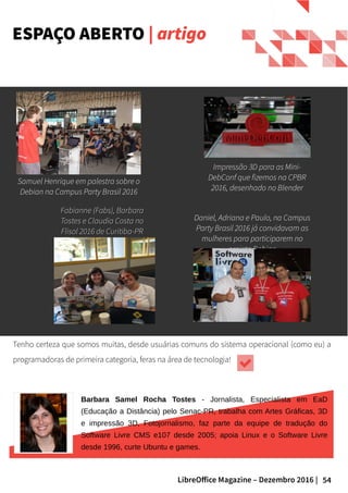 54LibreOffice Magazine – Dezembro 2016 |
ESPAÇO ABERTO | artigo
Fabianne (Fabs), BarbaraFabianne (Fabs), Barbara
Tostes e Claudia Costa noTostes e Claudia Costa no
Flisol 2016 de Curitiba-PRFlisol 2016 de Curitiba-PR
Impressão 3D para as Mini-
DebConf que fizemos na CPBR
2016, desenhado no Blender
Tenho certeza que somos muitas, desde usuárias comuns do sistema operacional (como eu) a
programadoras de primeira categoria, feras na área de tecnologia!
Samuel Henrique em palestra sobre o
Debian na Campus Party Brasil 2016
Daniel, Adriana e Paulo, na Campus
Party Brasil 2016 já convidavam as
mulheres para participarem no
projeto Debian
Barbara Samel Rocha Tostes - Jornalista, Especialista em EaD
(Educação a Distância) pelo Senac-PR, trabalha com Artes Gráficas, 3D
e impressão 3D, Fotojornalismo, faz parte da equipe de tradução do
Software Livre CMS e107 desde 2005; apoia Linux e o Software Livre
desde 1996, curte Ubuntu e games.
 