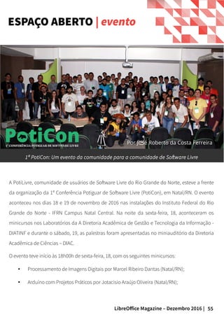 55LibreOffice Magazine – Dezembro 2016 |
A PotiLivre, comunidade de usuários de Software Livre do Rio Grande do Norte, esteve a frente
da organização da 1ª Conferência Potiguar de Software Livre (PotiCon), em Natal/RN. O evento
aconteceu nos dias 18 e 19 de novembro de 2016 nas instalações do Instituto Federal do Rio
Grande do Norte - IFRN Campus Natal Central. Na noite da sexta-feira, 18, aconteceram os
minicursos nos Laboratórios da A Diretoria Acadêmica de Gestão e Tecnologia da Informação -
DIATINF e durante o sábado, 19, as palestras foram apresentadas no miniauditório da Diretoria
Acadêmica de Ciências – DIAC.
O evento teve início às 18h00h de sexta-feira, 18, com os seguintes minicursos:
● Processamento de Imagens Digitais por Marcel Ribeiro Dantas (Natal/RN);
● Arduíno com Projetos Práticos por Jotacisio Araújo Oliveira (Natal/RN);
ESPAÇO ABERTO | evento
1ª PotiCon: Um evento da comunidade para a comunidade de Software Livre
Por José Roberto da Costa Ferreira
 