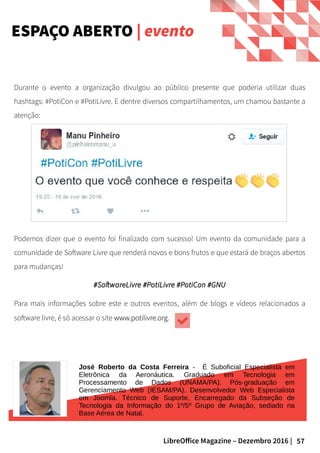 57LibreOffice Magazine – Dezembro 2016 |
Durante o evento a organização divulgou ao público presente que poderia utilizar duas
hashtags: #PotiCon e #PotiLivre. E dentre diversos compartilhamentos, um chamou bastante a
atenção:
ESPAÇO ABERTO | evento
Podemos dizer que o evento foi finalizado com sucesso! Um evento da comunidade para a
comunidade de Software Livre que renderá novos e bons frutos e que estará de braços abertos
para mudanças!
#SoftwareLivre #PotiLivre #PotiCon #GNU#SoftwareLivre #PotiLivre #PotiCon #GNU
Para mais informações sobre este e outros eventos, além de blogs e vídeos relacionados a
software livre, é só acessar o site www.potilivre.orgwww.potilivre.org.
José Roberto da Costa Ferreira - É Suboficial Especialista em
Eletrônica da Aeronáutica. Graduado em Tecnologia em
Processamento de Dados (UNAMA/PA). Pós-graduação em
Gerenciamento Web (IESAM/PA). Desenvolvedor Web Especialista
em Joomla. Técnico de Suporte, Encarregado da Subseção de
Tecnologia da Informação do 1º/5º Grupo de Aviação, sediado na
Base Aérea de Natal.
 