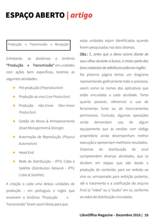 59LibreOffice Magazine – Dezembro 2016 |
estas unidades sejam identificadas quando
forem pesquisadas nos dois idiomas.
Obs.:Obs.: E, antes que o óbvio ocorra diante deE, antes que o óbvio ocorra diante de
seus olhos durante a busca, a maior parte dosseus olhos durante a busca, a maior parte dos
bons materiais de referência estão em inglês!bons materiais de referência estão em inglês!
Na pŕoxima página temos um diagrama
representando graficamente todo o processo,
assim como os nomes dos aplicativos que
estão vinculados a cada atividade. Tanto
quanto possível, referenciei o uso de
ferramentas livres ou de licenciamentos
permissivos. Contudo, algumas operações
ainda demandam uso de algum
equipamento que as versões com código
proprietário ainda desempenham melhor
execução e apresentam mellhores resultados.
Sistemas de distribuição de sinal
compreendem diversas atividades, que se
dividem em etapas que vão desde a
produção de conteúdo, para ser exibido ao
vivo ou armazenado para exibição posterior,
até o tratamento e a codificação do arquivo
final (o “vídeo” ou o “áudio” em si), conforme
as redes de distribuição vinculadas.
ESPAÇO ABERTO | artigo
Entretanto, se dividimos o binômio
“Produção → Transmissão” em unidades
com ações bem específicas, teremos as
seguintes atividades:
Pré-produção (Preproduction)
Produção ao vivo (Live Production)
Produção não-linear (Non-linear
Production)
Gestão de Ativos & Armazenamento
(Asset Management & Storage)
Automação de Reprodução (Playout
Automation)
Head-End
Rede de Distribuição – IPTV, Cabo e
Satélite (Distribution Network - IPTV,
Cable & Satellite).
A citação a cada uma destas unidades de
produção – em portugues e ingles que
envolvem o binômio “Produção →
Transmissão” foram assim feitas para que
 