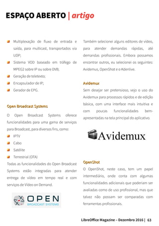 63LibreOffice Magazine – Dezembro 2016 |
ESPAÇO ABERTO | artigo
Também selecionei alguns editores de vídeo,
para atender demandas rápidas, até
demandas profissionais. Embora possamos
encontrar outros, eu selecionei os seguintes:
Avidemus, OpenShot e o Kdenlive.
AvidemuxAvidemux
Sem desejar ser pretensioso, vejo o uso do
Avidemux para processos rápidos e de edição
básica, com uma interface mais intuitiva e
com poucas funcionalidades bem-
apresentadas na tela principal do aplicativo.
Multiplexação de fluxo de entrada e
saída, para multicast, transportados via
UDP;
Sistema VOD baseado em tráfego de
MPEG2 sobre IP ou sobre DVB;
Geração de teletexto;
Encapsulador de IP;
Gerador de EPG.
Open Broadcast SystemsOpen Broadcast Systems
O Open Broadcast Systems oferece
funcionalidades para uma gama de serviços
para Broadcast, para diversos fins, como:
IPTV
Cabo
Satélite
Terrestrial (OTA)
Todas as funcionalidades do Open Broadcast
Systems estão integradas para atender
entrega de vídeo em tempo real e com
serviços de Vídeo on Demand.
OpenShotOpenShot
O OpenShot, neste caso, tem um papel
intermediário, onde conta com algumas
funcionalidades adicionais que poderiam ser
avaliadas como de uso profissional, mas que
talvez não possam ser comparadas com
ferramentas profissionais.
 