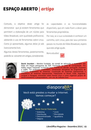 65LibreOffice Magazine – Dezembro 2016 |
ESPAÇO ABERTO | artigo
as capacidades e as funcionalidades
disponíveis, que em nada ficam a dever para
ferramentas proprietárias.
Por isso, se a sua curiosidade é conhecer um
caminho, com Linux, para dar seus primeiros
passos no mundo de Vídeo Broadcast, espero
que este artigo ajude.
Bons estudos!
David Jourdain – Membro fundador, do comitê de admissão e moderador das
listas em língua portuguesa da TDF. Formação na área de Computação. Por
hobby, segue “mexendo” no Kernel Linux. Fluente em alemão, português, espanhol
e inglês. Foi professor universitário, ministrando disciplinas de Engenharia de
Software, Engenharia de Sistemas, Construção de Sistemas Operacionais e
Arquitetura de Sistemas Operacionais. Palestrante no Brasil, Chile, Argentina,
Uruguai e Paraguai, ensinando sobre Kernel Linux e como organizar grupos de
desenvolvedores e pesquisadores, com uso de software livre.
Contudo, o objetivo deste artigo foi
demonstrar que já existem ferramentas que
permitem a elaboração de um núcleo para
Vídeo Broadcast, com qualidade profissional,
adotando o uso de ferramentas sobre Linux.
Como já apresentado, algumas delas já sob
licenciamento livre.
Algumas destas ferramentas, posteriormente,
poderão se converter em artigos, considerando
 