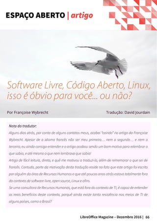 66LibreOffice Magazine – Dezembro 2016 |
Nota do tradutor:
Alguns dias atrás, por conta de alguns contatos meus, acabei “caindo” no artigo da Françoise
Wybrecht. Apesar de o idioma francês não ser meu primeiro… nem o segundo… e nem o
terceiro, eu ainda consigo entender e o artigo acabou sendo um bom motivo para relembrar o
que sabia, e até mesmo o que nem lembrava que sabia!
Artigo de fácil leitura, direto, e quê me motivou a traduzi-lo, além de rememorar o que sei de
francês. Contudo, parte da motivação desta tradução reside no fato que este artigo foi escrito
por alguém da área de Recursos Humanos e que até poucos anos atrás estava totalmente fora
do contexto de software livre, open source, Linux e afins.
Se uma consultora de Recursos Humanos, que está fora do contexto de TI, é capaz de entender
os reais benefícios deste contexto, porquê ainda existe tanta resistência nos meios de TI de
alguns países, como o Brasil?
ESPAÇO ABERTO | artigo
Por Françoise Wybrecht
Software Livre, Código Aberto, Linux,
isso é óbvio para você... ou não?
Tradução: David Jourdain
 
