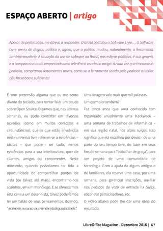 67LibreOffice Magazine – Dezembro 2016 |
Apesar de pretensioso, me atrevo a responder: O Brasil politizou o Software Livre… O Software
Livre serviu de degrau político e, agora, que a política mudou, naturalmente, a ferramenta
também mudaria. A situação do uso de software no Brasil, nas esferas públicas, é suis generis
e a comparo tomando emprestado uma referência usada no artigo: A cada vez que trocamos o
pedreiro, compramos ferramentas novas, como se a ferramenta usada pelo pedreiro anterior
não fosse boa o suficiente!
Uma imagem vale mais que mil palavras.
Um exemplo também?
Faz cinco anos que uma conhecida tem
organizado anualmente uma Hackweek –
uma semana de trabalhos de informática –
em sua região natal, nos alpes suíços. Isso
significa que ela escolheu por desistir de uma
parte do seu tempo livre, do lazer em seus
fins de semana para “trabalhar de graça”, para
um projeto de uma comunidade de
tecnologia. Com a ajuda de alguns amigos e
de familiares, ela reserva uma casa, por uma
semana, para gerenciar inscrições, auxiliar
nos pedidos de visto de entrada na Suíça,
encontrar patrocinadores, etc.
O vídeo abaixo pode lhe dar uma ideia do
resultado.
É sem pretensão alguma que eu me sento
diante do teclado, para tentar falar um pouco
sobre Open Source. Digamos que, nas últimas
semanas, eu pude constatar em diversas
ocasiões (como em muitos contextos e
circunstâncias), que os que estão envolvidos
neste universo livre referem-se a evidências –
tácitas – que podem ser tudo, menos
evidências para a sua interlocutora, quer de
clientes, amigos ou concorrentes. Neste
momento, quando poderíamos ter tido a
oportunidade de compartilhar pontos de
vista (ou talvez até mais), encontramo-nos
sozinhos, em um monólogo. E se oferecermos
esta cena a um desenhista, talvez poderíamos
ler um balão de seus pensamentos, dizendo,
“realmente,eununcavouentenderestalínguadosGeeks”.
ESPAÇO ABERTO | artigo
 