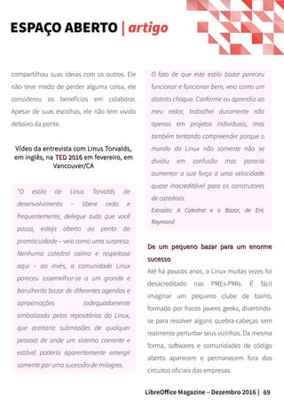 69LibreOffice Magazine – Dezembro 2016 |
O fato de que este estilo bazar pareceu
funcionar e funcionar bem, veio como um
distinto choque. Conforme eu aprendia ao
meu redor, trabalhei duramente não
apenas em projetos individuais, mas
também tentando compreender porque o
mundo do Linux não somente não se
dividiu em confusão mas parecia
aumentar a sua força a uma velocidade
quase inacreditável para os construtores
de catedrais.
Extraído: A Catedral e o Bazar, de EricExtraído: A Catedral e o Bazar, de Eric
RaymondRaymond
compartilhou suas ideias com os outros. Ele
não teve medo de perder alguma coisa, ele
considerou os benefícios em colaborar.
Apesar de suas escolhas, ele não tem vivido
debaixo da ponte.
Vídeo da entrevista com Linus Torvalds,Vídeo da entrevista com Linus Torvalds,
em inglês, naem inglês, na TED 2016TED 2016 em fevereiro, emem fevereiro, em
Vancouver/CAVancouver/CA
"O estilo de Linus Torvalds de
desenvolvimento – libere cedo e
frequentemente, delegue tudo que você
possa, esteja aberto ao ponto da
promiscuidade – veio como uma surpresa.
Nenhuma catedral calma e respeitosa
aqui – ao invés, a comunidade Linux
pareceu assemelhar-se a um grande e
barulhento bazar de diferentes agendas e
aproximações (adequadamente
simbolizada pelos repositórios do Linux,
que aceitaria submissões de qualquer
pessoa) de onde um sistema coerente e
estável poderia aparentemente emergir
somente por uma sucessão de milagres.
De um pequeno bazar para um enormeDe um pequeno bazar para um enorme
sucessosucesso
Até há poucos anos, o Linux muitas vezes foi
desacreditado nas PMEs-PMIs. É fácil
imaginar um pequeno clube de bairro,
formado por fracos jovens geeks, divertindo-
se para resolver alguns quebra-cabeças sem
realmente perturbar seus vizinhos. Da mesma
forma, softwares e comunidades de código
aberto aparecem e permanecem fora dos
circuitos oficiais das empresas.
ESPAÇO ABERTO | artigo
 
