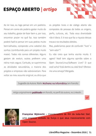 71LibreOffice Magazine – Dezembro 2016 |
os projetos livres e de código aberto são
compostos de pessoas de todos as origens,
perfis, culturas, etc. Toda essa diversidade
não é óbvia. E é isso que faz a riqueza dessas
trocas e os resultados obtidos.
Mas, poderíamos parar de confundir "livre" e
"sem valor"?
Eu não creio que tenha escrito muito. E
agora? Você tem alguma opinião sobre o
Open Source/Linux/Software Livre? O que
você acha? Está dentro ou está fora? Oferece-
me uma cerveja? Obrigada.
Ao ler isso, eu logo pensei em um pedreiro.
Pensei em como ele poderia gostar muito do
seu trabalho, gostar de fazer bem e, por isso,
encontrar prazer no quê faz. Isso também
poderá fazê-lo pensar em suas pedras muito
bem-talhadas, compondo uma catedral dos
sonhos (contribuindo para um projeto muito
maior). Todos nós somos diferentes. Alguns
gostam de evoluir, outros preferem uma
rotina mais segura. Contudo, se suprimirmos
as atividades secundárias, a maioria dos
projetos e empresas não sobreviveriam. Para
voltar ao meu assunto original, eu diria que
Artigo originalmente publicadopublicado em francês, no perfil da autora, no Linkedin.
Sugestão da Autora: Rádio Mulheres na InformáticaMulheres na Informática (em francês)
Françoise Wybrecht – Coordenadora de RH da Ioda-Net Sàrl,
uma empresa sediada na Suíça e que atua massivamente com
Open Source.
ESPAÇO ABERTO | artigo
 