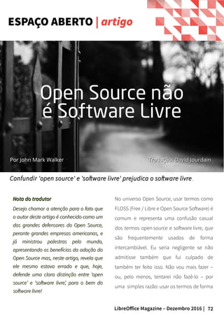 72LibreOffice Magazine – Dezembro 2016 |
Nota do tradutorNota do tradutor
Desejo chamar a atenção para o fato queDesejo chamar a atenção para o fato que
o autor deste artigo é conhecido como umo autor deste artigo é conhecido como um
dos grandes defensores do Open Source,dos grandes defensores do Open Source,
perante grandes empresas americanas, eperante grandes empresas americanas, e
já ministrou palestras pelo mundo,já ministrou palestras pelo mundo,
apresentando os benefícios da adoção doapresentando os benefícios da adoção do
Open Source mas, neste artigo, revela queOpen Source mas, neste artigo, revela que
ele mesmo estava errado e que, hoje,ele mesmo estava errado e que, hoje,
defende uma clara distinção entre ‘opendefende uma clara distinção entre ‘open
source’ e ‘software livre’, para o bem dosource’ e ‘software livre’, para o bem do
software livre!software livre!
No universo Open Source, usar termos como
FLOSS (Free / Libre e Open Source Software) é
comum e representa uma confusão casual
dos termos open source e software livre, que
são frequentemente usados de forma
intercambiável. Eu seria negligente se não
admitisse também que fui culpado de
também ter feito isso. Não vou mais fazer –
ou, pelo menos, tentarei não fazê-lo – por
uma simples razão: usar os termos de forma
Confundir 'open source' e 'software livre' prejudica o software livreConfundir 'open source' e 'software livre' prejudica o software livre ..
ESPAÇO ABERTO | artigo
Por John Mark Walker
Open Source n oã
é Software Livre
Tradução: David JourdainTradução: David Jourdain
 