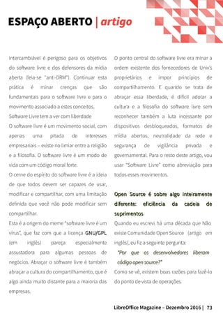 73LibreOffice Magazine – Dezembro 2016 |
O ponto central do software livre era minar a
ordem existente dos fornecedores de Unix’s
proprietários e impor princípios de
compartilhamento. E quando se trata de
abraçar essa liberdade, é difícil adotar a
cultura e a filosofia do software livre sem
reconhecer também a luta incessante por
dispositivos desbloqueados, formatos de
mídia abertos, neutralidade da rede e
segurança de vigilância privada e
governamental. Para o resto deste artigo, vou
usar “Software Livre” como abreviação para
todos esses movimentos.
Open Source é sobre algo inteiramenteOpen Source é sobre algo inteiramente
diferente: eficiência da cadeia dediferente: eficiência da cadeia de
suprimentossuprimentos
Quando eu escrevi há uma década que Não
existe Comunidade Open Source (artigo em
inglês), eu fiz a seguinte pergunta:
““Por que os desenvolvedores liberamPor que os desenvolvedores liberam
código open source?”código open source?”
Como se vê, existem boas razões para fazê-lo
do ponto de vista de operações.
intercambiável é perigoso para os objetivos
do software livre e dos defensores da mídia
aberta (leia-se "anti-DRM"). Continuar esta
prática é minar crenças que são
fundamentais para o software livre e para o
movimento associado a estes conceitos.
Software Livre tem a ver com liberdade
O software livre é um movimento social, com
apenas uma pitada de interesses
empresariais – existe no limiar entre a religião
e a filosofia. O software livre é um modo de
vida com um código moral forte.
O cerne do espírito do software livre é a ideia
de que todos devem ser capazes de usar,
modificar e compartilhar, com uma limitação
definida que você não pode modificar sem
compartilhar.
Esta é a origem do meme “software livre é um
vírus”, que faz com que a licença GNU/GPLGNU/GPL
(em inglês) pareça especialmente
assustadora para algumas pessoas de
negócios. Abraçar o software livre é também
abraçar a cultura do compartilhamento, que é
algo ainda muito distante para a maioria das
empresas.
ESPAÇO ABERTO | artigo
 