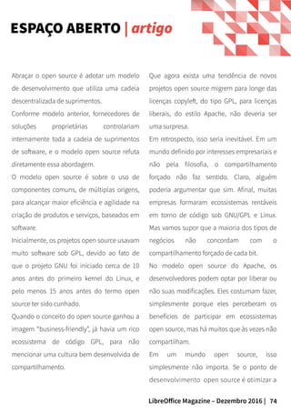 74LibreOffice Magazine – Dezembro 2016 |
Que agora exista uma tendência de novos
projetos open source migrem para longe das
licenças copyleft, do tipo GPL, para licenças
liberais, do estilo Apache, não deveria ser
uma surpresa.
Em retrospecto, isso seria inevitável. Em um
mundo definido por interesses empresariais e
não pela filosofia, o compartilhamento
forçado não faz sentido. Claro, alguém
poderia argumentar que sim. Afinal, muitas
empresas formaram ecossistemas rentáveis
em torno de código sob GNU/GPL e Linux.
Mas vamos supor que a maioria dos tipos de
negócios não concordam com o
compartilhamento forçado de cada bit.
No modelo open source do Apache, os
desenvolvedores podem optar por liberar ou
não suas modificações. Eles costumam fazer,
simplesmente porque eles perceberam os
benefícios de participar em ecossistemas
open source, mas há muitos que às vezes não
compartilham.
Em um mundo open source, isso
simplesmente não importa. Se o ponto de
desenvolvimento open source é otimizar a
Abraçar o open source é adotar um modelo
de desenvolvimento que utiliza uma cadeia
descentralizada de suprimentos.
Conforme modelo anterior, fornecedores de
soluções proprietárias controlariam
internamente toda a cadeia de suprimentos
de software, e o modelo open source refuta
diretamente essa abordagem.
O modelo open source é sobre o uso de
componentes comuns, de múltiplas origens,
para alcançar maior eficiência e agilidade na
criação de produtos e serviços, baseados em
software.
Inicialmente, os projetos open source usavam
muito software sob GPL, devido ao fato de
que o projeto GNU foi iniciado cerca de 10
anos antes do primeiro kernel do Linux, e
pelo menos 15 anos antes do termo open
source ter sido cunhado.
Quando o conceito do open source ganhou a
imagem “business-friendly”, já havia um rico
ecossistema de código GPL, para não
mencionar uma cultura bem desenvolvida de
compartilhamento.
ESPAÇO ABERTO | artigo
 