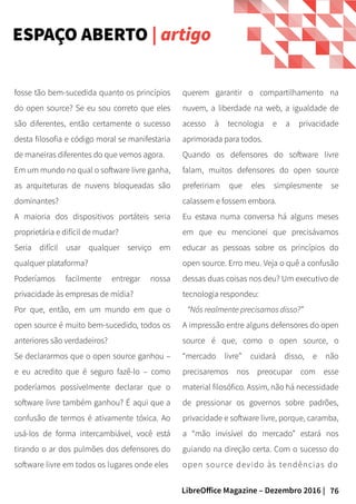 76LibreOffice Magazine – Dezembro 2016 |
querem garantir o compartilhamento na
nuvem, a liberdade na web, a igualdade de
acesso à tecnologia e a privacidade
aprimorada para todos.
Quando os defensores do software livre
falam, muitos defensores do open source
prefeririam que eles simplesmente se
calassem e fossem embora.
Eu estava numa conversa há alguns meses
em que eu mencionei que precisávamos
educar as pessoas sobre os princípios do
open source. Erro meu. Veja o quê a confusão
dessas duas coisas nos deu? Um executivo de
tecnologia respondeu:
“Nós realmente precisamos disso?”
A impressão entre alguns defensores do open
source é que, como o open source, o
“mercado livre” cuidará disso, e não
precisaremos nos preocupar com esse
material filosófico. Assim, não há necessidade
de pressionar os governos sobre padrões,
privacidade e software livre, porque, caramba,
a “mão invisível do mercado” estará nos
guiando na direção certa. Com o sucesso do
open source devido às tendências do
fosse tão bem-sucedida quanto os princípios
do open source? Se eu sou correto que eles
são diferentes, então certamente o sucesso
desta filosofia e código moral se manifestaria
de maneiras diferentes do que vemos agora.
Em um mundo no qual o software livre ganha,
as arquiteturas de nuvens bloqueadas são
dominantes?
A maioria dos dispositivos portáteis seria
proprietária e difícil de mudar?
Seria difícil usar qualquer serviço em
qualquer plataforma?
Poderíamos facilmente entregar nossa
privacidade às empresas de mídia?
Por que, então, em um mundo em que o
open source é muito bem-sucedido, todos os
anteriores são verdadeiros?
Se declararmos que o open source ganhou –
e eu acredito que é seguro fazê-lo – como
poderíamos possivelmente declarar que o
software livre também ganhou? É aqui que a
confusão de termos é ativamente tóxica. Ao
usá-los de forma intercambiável, você está
tirando o ar dos pulmões dos defensores do
software livre em todos os lugares onde eles
ESPAÇO ABERTO | artigo
 