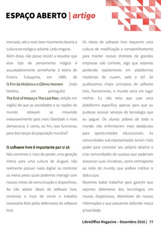77LibreOffice Magazine – Dezembro 2016 |
Os ideais de software livre requerem uma
cultura de modificação e compartilhamento
para manter nossos diretores de grandes
empresas sob controle, algo que estamos
perdendo rapidamente em plataformas
modernas de nuvem, web e IoT. Se
pudéssemos impor princípios de software
livre, francamente, o mundo seria um lugar
melhor. Eu não teria que usar uma
plataforma específica apenas para que eu
pudesse acessar serviços de tecnologia que
eu paguei. Os alunos pobres de todo o
mundo não enfrentariam mais obstáculos
para oportunidades educacionais. As
comunidades sub-representadas teriam mais
poder para controlar seu próprio destino e
criar comunidades de sucesso que poderiam
alavancar suas iniciativas, como contraponto
ao resto do mundo, que prefere instituir o
status quo.
Devemos todos trabalhar para garantir que
sejamos detentores das tecnologias em
nossos dispositivos, detentores de nossas
informações e que possamos defender nossa
privacidade.
mercado, até o mais leve movimento levaria a
cultura tecnológica adiante. Ledo engano.
Além disso, não posso resistir a ressaltar que
esse tipo de pensamento mágico é
assustadoramente semelhante à teoria de
Francis Fukuyama, em 1989, de
O Fim da História e o Último HomemO Fim da História e o Último Homem (nota
literária, em português)
The End of History e The Last ManThe End of History e The Last Man, edição em
inglês) de que as sociedades e as nações do
mundo estavam se movendo
inexoravelmente para mais liberdade e mais
democracia. E como, ao fim, isso funcionou
para dois terços da população mundial?
O software livre é importante por si sóO software livre é importante por si só
Nós corremos o risco de perder uma geração
inteira para uma cultura de aluguel, não
realmente possuir nada digital ou controlar
os meios pelos quais podemos interagir com
nossos meios de comunicação e dispositivos.
Ao não adotar ideais de software livre,
corremos o risco de minar o trabalho
necessário feito pelos defensores do software
livre.
ESPAÇO ABERTO | artigo
 