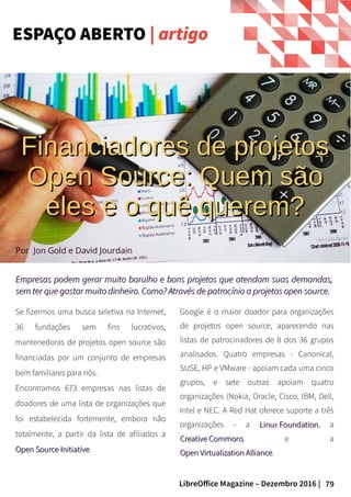 79LibreOffice Magazine – Dezembro 2016 |
Se fizermos uma busca seletiva na Internet,
36 fundações sem fins lucrativos,
mantenedoras de projetos open source são
financiadas por um conjunto de empresas
bem familiares para nós.
Encontramos 673 empresas nas listas de
doadores de uma lista de organizações que
foi estabelecida fortemente, embora não
totalmente, a partir da lista de afiliados a
Open Source InitiativeOpen Source Initiative.
Google é o maior doador para organizações
de projetos open source, aparecendo nas
listas de patrocinadores de 8 dos 36 grupos
analisados. Quatro empresas - Canonical,
SUSE, HP e VMware - apoiam cada uma cinco
grupos, e sete outras apoiam quatro
organizações (Nokia, Oracle, Cisco, IBM, Dell,
Intel e NEC. A Red Hat oferece suporte a três
organizações - a Linux FoundationLinux Foundation, a
Creative CommonsCreative Commons e a
Open Virtualization AllianceOpen Virtualization Alliance.
Empresas podem gerar muito barulho e bons projetos que atendam suas demandas,Empresas podem gerar muito barulho e bons projetos que atendam suas demandas,
sem ter que gastar muito dinheiro. Como? Através de patrocínio a projetos open source.sem ter que gastar muito dinheiro. Como? Através de patrocínio a projetos open source.
ESPAÇO ABERTO | artigo
Por Jon Gold e David Jourdain
Financiadores de projetosFinanciadores de projetos
Open Source: Quem sãoOpen Source: Quem são
eles e o quê querem?eles e o quê querem?
 