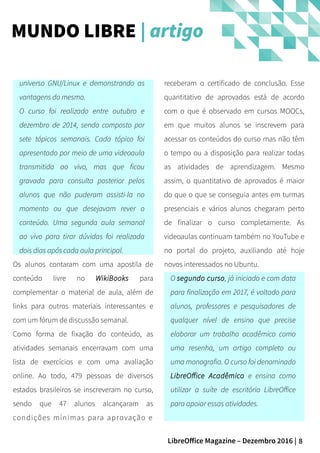 8LibreOffice Magazine – Dezembro 2016 |
receberam o certificado de conclusão. Esse
quantitativo de aprovados está de acordo
com o que é observado em cursos MOOCs,
em que muitos alunos se inscrevem para
acessar os conteúdos do curso mas não têm
o tempo ou a disposição para realizar todas
as atividades de aprendizagem. Mesmo
assim, o quantitativo de aprovados é maior
do que o que se conseguia antes em turmas
presenciais e vários alunos chegaram perto
de finalizar o curso completamente. As
videoaulas continuam também no YouTube e
no portal do projeto, auxiliando até hoje
novos interessados no Ubuntu.
O segundo curso, já iniciado e com data
para finalização em 2017, é voltado para
alunos, professores e pesquisadores de
qualquer nível de ensino que precise
elaborar um trabalho acadêmico como
uma resenha, um artigo completo ou
uma monografia. O curso foi denominado
LibreOffice Acadêmico e ensina como
utilizar a suíte de escritório LibreOffice
para apoiar essas atividades.
universo GNU/Linux e demonstrando as
vantagens do mesmo.
O curso foi realizado entre outubro e
dezembro de 2014, sendo composto por
sete tópicos semanais. Cada tópico foi
apresentado por meio de uma videoaula
transmitida ao vivo, mas que ficou
gravada para consulta posterior pelos
alunos que não puderam assisti-la no
momento ou que desejavam rever o
conteúdo. Uma segunda aula semanal
ao vivo para tirar dúvidas foi realizada
dois dias após cada aula principal.
Os alunos contaram com uma apostila de
conteúdo livre no WikiBooks para
complementar o material de aula, além de
links para outros materiais interessantes e
com um fórum de discussão semanal.
Como forma de fixação do conteúdo, as
atividades semanais encerravam com uma
lista de exercícios e com uma avaliação
online. Ao todo, 479 pessoas de diversos
estados brasileiros se inscreveram no curso,
sendo que 47 alunos alcançaram as
condições mínimas para aprovação e
MUNDO LIBRE | artigo
 
