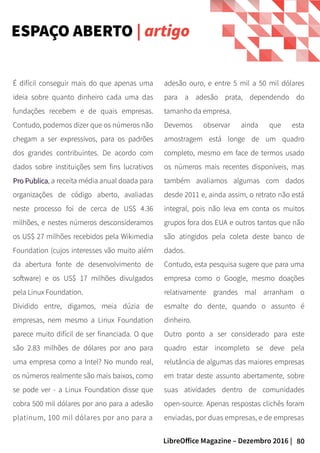 80LibreOffice Magazine – Dezembro 2016 |
adesão ouro, e entre 5 mil a 50 mil dólares
para a adesão prata, dependendo do
tamanho da empresa.
Devemos observar ainda que esta
amostragem está longe de um quadro
completo, mesmo em face de termos usado
os números mais recentes disponíveis, mas
também avaliamos algumas com dados
desde 2011 e, ainda assim, o retrato não está
integral, pois não leva em conta os muitos
grupos fora dos EUA e outros tantos que não
são atingidos pela coleta deste banco de
dados.
Contudo, esta pesquisa sugere que para uma
empresa como o Google, mesmo doações
relativamente grandes mal arranham o
esmalte do dente, quando o assunto é
dinheiro.
Outro ponto a ser considerado para este
quadro estar incompleto se deve pela
relutância de algumas das maiores empresas
em tratar deste assunto abertamente, sobre
suas atividades dentro de comunidades
open-source. Apenas respostas clichês foram
enviadas, por duas empresas, e de empresas
É difícil conseguir mais do que apenas uma
ideia sobre quanto dinheiro cada uma das
fundações recebem e de quais empresas.
Contudo, podemos dizer que os números não
chegam a ser expressivos, para os padrões
dos grandes contribuintes. De acordo com
dados sobre instituições sem fins lucrativos
Pro PublicaPro Publica, a receita média anual doada para
organizações de código aberto, avaliadas
neste processo foi de cerca de US$ 4.36
milhões, e nestes números desconsideramos
os US$ 27 milhões recebidos pela Wikimedia
Foundation (cujos interesses vão muito além
da abertura fonte de desenvolvimento de
software) e os US$ 17 milhões divulgados
pela Linux Foundation.
Dividido entre, digamos, meia dúzia de
empresas, nem mesmo a Linux Foundation
parece muito difícil de ser financiada. O que
são 2.83 milhões de dólares por ano para
uma empresa como a Intel? No mundo real,
os números realmente são mais baixos, como
se pode ver - a Linux Foundation disse que
cobra 500 mil dólares por ano para a adesão
platinum, 100 mil dólares por ano para a
ESPAÇO ABERTO | artigo
 