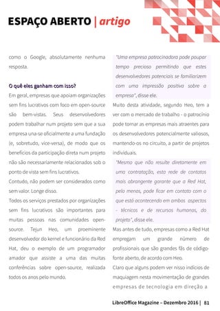 81LibreOffice Magazine – Dezembro 2016 |
"Uma empresa patrocinadora pode poupar
tempo precioso permitindo que estes
desenvolvedores potenciais se familiarizem
com uma impressão positiva sobre a
empresa", disse ele.
Muito desta atividade, segundo Heo, tem a
ver com o mercado de trabalho - o patrocínio
pode tornar as empresas mais atraentes para
os desenvolvedores potencialmente valiosos,
mantendo-os no circuito, a partir de projetos
individuais.
"Mesmo que não resulte diretamente em
uma contratação, esta rede de contatos
mais abrangente garante que a Red Hat,
pelo menos, pode ficar em contato com o
que está acontecendo em ambos aspectos
- técnicos e de recursos humanos, do
projeto", disse ele.
Mas antes de tudo, empresas como a Red Hat
empregam um grande número de
profissionais que são grandes fãs de código-
fonte aberto, de acordo com Heo.
Claro que alguns podem ver nisso indícios de
maquiagem nesta movimentação de grandes
empresas de tecnologia em direção a
como o Google, absolutamente nenhuma
resposta.
O quê eles ganham com isso?O quê eles ganham com isso?
Em geral, empresas que apoiam organizações
sem fins lucrativos com foco em open-source
são bem-vistas. Seus desenvolvedores
podem trabalhar num projeto sem que a sua
empresa una-se oficialmente a uma fundação
(e, sobretudo, vice-versa), de modo que os
benefícios da participação direta num projeto
não são necessariamente relacionados sob o
ponto de vista sem fins lucrativos.
Contudo, não podem ser considerados como
sem valor. Longe disso.
Todos os serviços prestados por organizações
sem fins lucrativos são importantes para
muitas pessoas nas comunidades open-
source. Tejun Heo, um proeminente
desenvolvedor do kernel e funcionário da Red
Hat, deu o exemplo de um programador
amador que assiste a uma das muitas
conferências sobre open-source, realizada
todos os anos pelo mundo.
ESPAÇO ABERTO | artigo
 