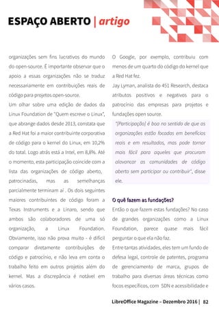 82LibreOffice Magazine – Dezembro 2016 |
O Google, por exemplo, contribuiu com
menos de um quarto do código do kernel que
a Red Hat fez.
Jay Lyman, analista do 451 Research, destaca
atributos positivos e negativos para o
patrocínio das empresas para projetos e
fundações open source.
"[Participação] é boa no sentido de que as
organizações estão focadas em benefícios
reais e em resultados, mas pode tornar
mais fácil para aqueles que procuram
alavancar as comunidades de código
aberto sem participar ou contribuir", disse
ele.
O quê fazem as fundações?O quê fazem as fundações?
Então o que fazem estas fundações? No caso
de grandes organizações como a Linux
Foundation, parece quase mais fácil
perguntar o que ela não faz.
Entre tantas atividades, eles tem um fundo de
defesa legal, controle de patentes, programa
de gerenciamento de marca, grupos de
trabalho para diversas áreas técnicas como
focos específicos, com SDN e acessibilidade e
organizações sem fins lucrativos do mundo
do open-source. É importante observar que o
apoio a essas organizações não se traduz
necessariamente em contribuições reais de
código para projetos open-source.
Um olhar sobre uma edição de dados da
Linux Foundation de "Quem escreve o Linux",
que abrange dados desde 2013, constata que
a Red Hat foi a maior contribuinte corporativa
de código para o kernel do Linux, em 10,2%
do total. Logo atrás está a Intel, em 8,8%. Até
o momento, esta participação coincide com a
lista das organizações de código aberto,
patrocinadas, mas as semelhanças
parcialmente terminam aí . Os dois seguintes
maiores contribuintes de código foram a
Texas Instruments e a Linaro, sendo que
ambos são colaboradores de uma só
organização, a Linux Foundation.
Obviamente, isso não prova muito - é difícil
comparar diretamente contribuições de
código e patrocínio, e não leva em conta o
trabalho feito em outros projetos além do
kernel. Mas a discrepância é notável em
vários casos.
ESPAÇO ABERTO | artigo
 