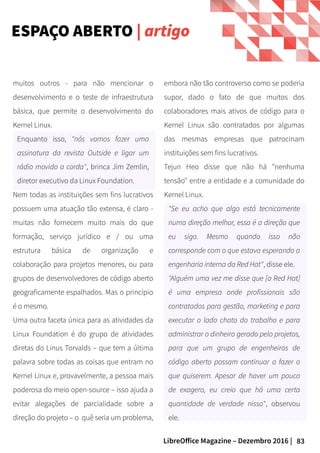 83LibreOffice Magazine – Dezembro 2016 |
embora não tão controverso como se poderia
supor, dado o fato de que muitos dos
colaboradores mais ativos de código para o
Kernel Linux são contratados por algumas
das mesmas empresas que patrocinam
instituições sem fins lucrativos.
Tejun Heo disse que não há "nenhuma
tensão" entre a entidade e a comunidade do
Kernel Linux.
"Se eu acho que algo está tecnicamente
numa direção melhor, essa é a direção que
eu sigo. Mesmo quando isso não
corresponde com o que estava esperando a
engenharia interna da Red Hat", disse ele.
"Alguém uma vez me disse que [a Red Hat]
é uma empresa onde profissionais são
contratados para gestão, marketing e para
executar o lado chato do trabalho e para
administrar o dinheiro gerado pelo projetos,
para que um grupo de engenheiros de
código aberto possam continuar a fazer o
que quiserem. Apesar de haver um pouco
de exagero, eu creio que há uma certa
quantidade de verdade nisso", observou
ele.
muitos outros - para não mencionar o
desenvolvimento e o teste de infraestrutura
básica, que permite o desenvolvimento do
Kernel Linux.
Enquanto isso, "nós vamos fazer uma
assinatura da revista Outside e ligar um
rádio movido a corda", brinca Jim Zemlin,
diretor executivo da Linux Foundation.
Nem todas as instituições sem fins lucrativos
possuem uma atuação tão extensa, é claro -
muitas não fornecem muito mais do que
formação, serviço jurídico e / ou uma
estrutura básica de organização e
colaboração para projetos menores, ou para
grupos de desenvolvedores de código aberto
geograficamente espalhados. Mas o princípio
é o mesmo.
Uma outra faceta única para as atividades da
Linux Foundation é do grupo de atividades
diretas do Linus Torvalds – que tem a última
palavra sobre todas as coisas que entram no
Kernel Linux e, provavelmente, a pessoa mais
poderosa do meio open-source – isso ajuda a
evitar alegações de parcialidade sobre a
direção do projeto – o quê seria um problema,
ESPAÇO ABERTO | artigo
 