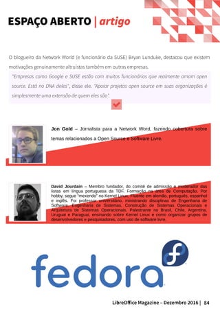 84LibreOffice Magazine – Dezembro 2016 |
O blogueiro da Network World (e funcionário da SUSE) Bryan Lunduke, destacou que existem
motivações genuinamente altruístas também em outras empresas.
"Empresas como Google e SUSE estão com muitos funcionários que realmente amam open
source. Está no DNA deles", disse ele. "Apoiar projetos open source em suas organizações é
simplesmente uma extensão de quem eles são".
Jon Gold – Jornalista para a Network Word, fazendo cobertura sobre
temas relacionados a Open Source e Software Livre.
David Jourdain – Membro fundador, do comitê de admissão e moderador das
listas em língua portuguesa da TDF. Formação na área de Computação. Por
hobby, segue “mexendo” no Kernel Linux. Fluente em alemão, português, espanhol
e inglês. Foi professor universitário, ministrando disciplinas de Engenharia de
Software, Engenharia de Sistemas, Construção de Sistemas Operacionais e
Arquitetura de Sistemas Operacionais. Palestrante no Brasil, Chile, Argentina,
Uruguai e Paraguai, ensinando sobre Kernel Linux e como organizar grupos de
desenvolvedores e pesquisadores, com uso de software livre.
ESPAÇO ABERTO | artigo
 