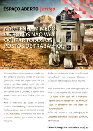 85LibreOffice Magazine – Dezembro 2016 |
PorPor Sara WeberSara Weber
Por conta da atual crise econômica e social que
tem atingido o Brasil (e o mundo, em diferentes
graduações), muitos tem se preocupado até que
ponto a tecnologia poderá tornar pior esta
situação. Em entrevista publicada originalmente
em alemão, para o LinkedinLinkedin, a repórter Sara
Weber conversa com Mads Pankow sobre este
tema.
Mads é editor-chefe da revista de cultura
contemporânea Die EpilogDie Epilog e consultor da Zentrale
Intelligenz Agentur. Uma vez por ano, ele organiza
o DIGITAL BAUHAUSDIGITAL BAUHAUS, um congresso que trata de
economias criativas, que acontece em Weimar,
Alemanha.
Seu foco de interesse nos últimos anos têm estado
principalmente nos impactos filosóficos e
sociológicos da tecnologia, no mundo moderno.
Mads Pankow tem uma mensagem que ele
deseja trazer ao povo: Não temais aos robôs!
"Os robôs estão aqui, até o momento,"Os robôs estão aqui, até o momento,
apenas para nos desapontar – ao menos, seapenas para nos desapontar – ao menos, se
você se concentrar em sua seção devocê se concentrar em sua seção de
Funcionalidades".Funcionalidades".
Assim ele iniciou a sua participação no
Congresso de Redes e Tecnologias ZündfunkCongresso de Redes e Tecnologias Zündfunk,
em Munique.
NÃO TENHAM MEDO.NÃO TENHAM MEDO.
OS ROBÔS NÃO VÃOOS ROBÔS NÃO VÃO
OCUPAR TODOS OSOCUPAR TODOS OS
POSTOS DE TRABALHO!POSTOS DE TRABALHO!
Tradução: David Jourdain
ESPAÇO ABERTO | artigo
 