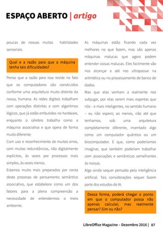 87LibreOffice Magazine – Dezembro 2016 |
As máquinas estão ficando cada vez
melhores no que fazem, mas são apenas
máquinas malucas que agora podem
entender coisas malucas. Eles facilmente vão
nos alcançar e até nos ultrapassar na
aritmética ou no processamento de banco de
dados.
Mas que elas venham a realmente nos
subjugar, por elas serem mais espertas que
nós - e mais inteligentes, no sentido humano
– eu não espero; ao menos, não até que
tenhamos, sob uma arquitetura
completamente diferente, inventado algo
como um computador quântico ou um
biocomputador. E que, como poderíamos
imaginar, que também poderiam trabalhar
com associações e semânticas semelhantes
às nossas.
Algo ainda sequer pensado pela inteligência
artificial. Tais considerações sequer fazem
parte dos estudos de IA.
poucas de nossas muitas habilidades
sensoriais.
Penso que a razão para isso reside no fato
que os computadores são construídos
conforme uma arquitetura muito distinta da
nossa, humana. As redes digitais trabalham
com operações distintas e com algoritmos
lógicos, que já estão embutidos no hardware,
enquanto o cérebro trabalha como a
máquina associativa e que opera de forma
muito diferente:
Com uso e reconhecimento de muitos erros,
com muitas redundâncias, não digitalmente
explícitos, às vezes por processos mais
simples, às vezes menos.
Estamos muito mais preparados por conta
deste processo de pensamento semântico
associativo, que estabelece como um dos
fatores para a plena compreensão a
necessidade de entendermos o meio
ambiente.
Dessa forma, poderá chegar o ponto
em que o computador possa não
apenas calcular, mas realmente
pensar? Sim ou não?
Qual e a razão para que a máquina
tenha tais dificuldades?
ESPAÇO ABERTO | artigo
 