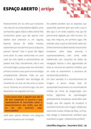 88LibreOffice Magazine – Dezembro 2016 |
Ela poderá perceber que as respostas que
aparecerão apontam para que tudo o que é
dito aqui é um tanto razoável, mas que foi
previamente digitado por mão humana. Ou
seja, esta máquina, em primeiro lugar, não
entende nada o quê se está lendo sobre ela.
Embora tenhamos desenvolvido mecanismos
complexos sobre Deep Learning e
supercomputadores, eles ainda estão
trabalhando com conjuntos de dados de
navegação básicos e com aglomerados de
texto ou resumos de coerência sintática, que
em nada se assemelham a processos de
compreensão semântica.
Um bom exemplo é o reconhecimento de
imagem. A pouco tempo atrás foi
apresentado brevemente um emaranhado de
milhões de linhas de programação com
muitos algoritmos de aprendizagem
profundamente complexos, construídos pelo
Google, que são capazes de recuperar o
reconhecimento de uma imagem. Desde que
você tenha muitos milhões de fotos, no final,
este código é relativamente confiável para
reconhecer um gato – relativamente confiável!
Absolutamente sim. Eu acho que é possível,
mas não com os computadores digitais, como
conhecemos agora. Esta é a ideia central: Nós
construímos partes que são apenas mais
rápidas para processar e, em seguida,
fazemos bancos de dados maiores,
esperando que isso permita que as máquinas
possam “pensar”. Isso é quase tão lógico
como dizer: Eu estou construindo um carro
cada vez mais rápido e, eventualmente, ele
poderá voar. Esta, naturalmente, não é uma
conclusão lógica, porque para isso você deve
primeiro inventar a asa, que é uma tecnologia
completamente diferente. Pode ser que
venhamos a descobrir esta tecnologia de
amanhã em um ano, em dez anos ou talvez
nunca. Portanto, em primeiro lugar, nós nem
deveríamos nos angustiar com isso.
Como posso dizer a alguém que não é
tão bem preparado no assunto e que
repetidamente lê manchetes sobre o
desenvolvimento dos robôs, que ele
ou ela não deveriam estar
preocupados?
Você deve apenas oferecer uma pergunta,
para que ela possa usar no Google.
ESPAÇO ABERTO | artigo
 