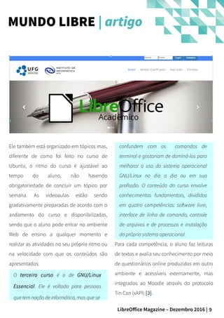 9LibreOffice Magazine – Dezembro 2016 |
confundem com os comandos de
terminal e gostariam de dominá-los para
melhorar o uso do sistema operacional
GNU/Linux no dia a dia ou em sua
profissão. O conteúdo do curso envolve
conhecimentos fundamentais, divididos
em quatro competências: software livre,
interface de linha de comando, controle
de arquivos e de processos e instalação
do próprio sistema operacional.
Para cada competência, o aluno faz leituras
de textos e avalia seu conhecimento por meio
de questionários online produzidos em outro
ambiente e acessíveis externamente, mas
integrados ao Moodle através do protocolo
Tin Can (xAPI) [3].
Ele também está organizado em tópicos mas,
diferente de como foi feito no curso de
Ubuntu, o ritmo do curso é ajustável ao
tempo do aluno, não havendo
obrigatoriedade de concluir um tópico por
semana. As videoaulas estão sendo
gradativamente preparadas de acordo com o
andamento do curso e disponibilizadas,
sendo que o aluno pode entrar no ambiente
Web de ensino a qualquer momento e
realizar as atividades no seu próprio ritmo ou
na velocidade com que os conteúdos são
apresentados.
O terceiro curso é o de GNU/Linux
Essencial. Ele é voltado para pessoas
que tem noção de informática, mas que se
MUNDO LIBRE | artigo
 