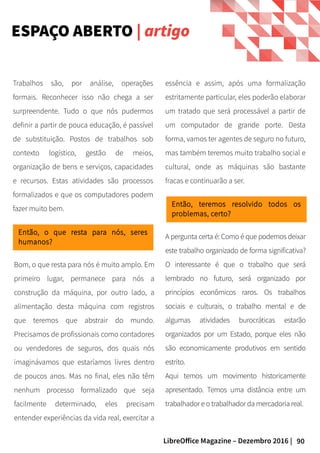 90LibreOffice Magazine – Dezembro 2016 |
A pergunta certa é: Como é que podemos deixar
este trabalho organizado de forma significativa?
O interessante é que o trabalho que será
lembrado no futuro, será organizado por
princípios econômicos raros. Os trabalhos
sociais e culturais, o trabalho mental e de
algumas atividades burocráticas estarão
organizados por um Estado, porque eles não
são economicamente produtivos em sentido
estrito.
Aqui temos um movimento historicamente
apresentado. Temos uma distância entre um
trabalhador e o trabalhador da mercadoria real.
Trabalhos são, por análise, operações
formais. Reconhecer isso não chega a ser
surpreendente. Tudo o que nós pudermos
definir a partir de pouca educação, é passível
de substituição. Postos de trabalhos sob
contexto logístico, gestão de meios,
organização de bens e serviços, capacidades
e recursos. Estas atividades são processos
formalizados e que os computadores podem
fazer muito bem.
Então, o que resta para nós, seres
humanos?
Bom, o que resta para nós é muito amplo. Em
primeiro lugar, permanece para nós a
construção da máquina, por outro lado, a
alimentação desta máquina com registros
que teremos que abstrair do mundo.
Precisamos de profissionais como contadores
ou vendedores de seguros, dos quais nós
imaginávamos que estaríamos livres dentro
de poucos anos. Mas no final, eles não têm
nenhum processo formalizado que seja
facilmente determinado, eles precisam
entender experiências da vida real, exercitar a
Então, teremos resolvido todos os
problemas, certo?
essência e assim, após uma formalização
estritamente particular, eles poderão elaborar
um tratado que será processável a partir de
um computador de grande porte. Desta
forma, vamos ter agentes de seguro no futuro,
mas também teremos muito trabalho social e
cultural, onde as máquinas são bastante
fracas e continuarão a ser.
ESPAÇO ABERTO | artigo
 