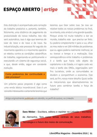 91LibreOffice Magazine – Dezembro 2016 |
Esta distinção é acompanhada pela remoção
do trabalho produtivo e, portanto, também,
felizmente, uma distância de pagamento da
produtividade do nosso trabalho. Isto não
será automático, isso é algo que teremos de
lutar de novo e de novo e de novo. Na
industrialização, este processo foi seguido do
movimento operário e o movimento operário
se rebelou contra as condições catastróficas
de trabalho, organizando-se politicamente e
executando um sistema de segurança social,
e que, desde então, segue em constante
evolução.
Como poderemos dar continuidade a
este processo?
Um próximo passo proposto é algo como
uma renda básica incondicional. Este é um
conceito interessante e certamente teremos que
teremos que falar sobre isso. Se isso vai
resolver todos os nossos problemas no final,
no entanto, esta ainda é uma grande questão.
Porque ainda há muito trabalho a dar ao
mundo, trabalho este que precisa ser feito.
Eu poderia simplesmente ir para a rua, olhar
ao meu redor e ver 200 milhões de problemas
que eu agora poderia realmente melhorar, se
eu tivesse o tempo e a motivação. Esta
correspondência entre trabalho e problemas
é a tarefa que havia sido objeto do
capitalismo e do Estado, e é agora cada vez
mais a tarefa das ONGs, organizações sem
fins lucrativos, onde as comunidades se
dividem e compartilham a economia. Este
será, ao fim, nosso maior desafio: Quais serão
os mecanismos que desenvolveremos no
futuro para combinar tarefas e força de
trabalho?
Sara Weber - Escritora, editora e repórter no Linkedin – escritório
da Alemanha. Tem como temas centrais de seus trabalhos:
Tecnologia e o futuro dos meios de comunicação.
Artigo originalmente publicadopublicado em alemão, no perfil da autora, no Linkedin.
ESPAÇO ABERTO | artigo
 