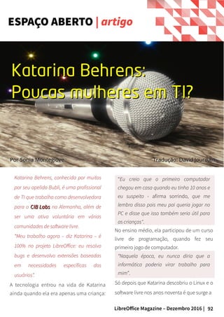 92LibreOffice Magazine – Dezembro 2016 |
Katarina Behrens, conhecida por muitos
por seu apelido Bubli, é uma profissional
de TI que trabalha como desenvolvedora
para o CIB LabsCIB Labs na Alemanha, além de
ser uma ativa voluntária em várias
comunidades de software livre.
“Meu trabalho agora – diz Katarina – é
100% no projeto LibreOffice: eu resolvo
bugs e desenvolvo extensões baseadas
em necessidades específicas dos
usuários”.
A tecnologia entrou na vida de Katarina
ainda quando ela era apenas uma criança:
“Eu creio que o primeiro computador
chegou em casa quando eu tinha 10 anos e
eu suspeito - afirma sorrindo, que me
lembro disso pois meu pai queria jogar no
PC e disse que isso também seria útil para
as crianças".
No ensino médio, ela participou de um curso
livre de programação, quando fez seu
primeiro jogo de computador.
“Naquela época, eu nunca diria que a
informática poderia virar trabalho para
mim”.
Só depois que Katarina descobriu o Linux e o
software livre nos anos noventa é que surge a
ESPAÇO ABERTO | artigo
PorPor Sonia MontegioveSonia Montegiove
Katarina Behrens:Katarina Behrens:
Poucas mulheres em TI?Poucas mulheres em TI?
Tradução: David JourdainTradução: David Jourdain
 