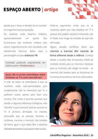 93LibreOffice Magazine – Dezembro 2016 |
Pode-se argumentar ainda que se as
mulheres optam por não trabalhar em TI é
porque elas podem escolher livremente, não
é? Nada mais longe da verdade do quê esta
afirmação.
Alguns estudos científicos dizem que
meninos e meninas têm crescido de
forma diferente desde a infância. Começa
desde a escolha dos brinquedos (robôs de
controle remoto para os meninos e bonecas
para as meninas), até chegar na escola – as
meninas são levadas para as disciplinas de
humanas enquanto os meninos são levados
paixão que a levou a decisão de se inscrever
em engenharia da computação.
Na empresa onde Katarina trabalha,
aproximadamente um quarto dos
funcionários são mulheres, embora elas
atuem majoritariamente com atividades não
estritamente técnicas: Neste caso, a
porcentagem cai para drásticos 7%.
Quais são os piores estereótipos sobre
mulheres na TI e como derrubá-los?
Entrevista publicada originalmente emEntrevista publicada originalmente em
italiano, para aitaliano, para a TechEconomy.itTechEconomy.it
A mãe de todos os estereótipos é que as
mulheres estão sub-representadas pois
simplesmente não se interessam por TI, e
preferem outros setores para fazer uma
carreira. Pior ainda é quando ouvimos que
devido a algumas diferenças biológicas, elas
não têm “o que é preciso” para ter sucesso na
TI. A primeira afirmação, no entanto,
pressupõe que as pessoas (homens e
mulheres, meninos e meninas) são tratados
de forma igual e que todos têm a absoluta
liberdadedeescolheroquequeremfazernavida.
ESPAÇO ABERTO | artigo
 