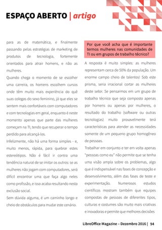 94LibreOffice Magazine – Dezembro 2016 |
para as de matemática, e finalmente
passando pelas estratégias de marketing de
produtos de tecnologia, fortemente
orientados para atrair homens, e não as
mulheres.
Quando chega o momento de se escolher
uma carreira, os homens escolhem cursos
onde têm muito mais experiência do quê
suas colegas do sexo feminino, já que eles se
sentem mais confortáveis com computadores
e com tecnologias em geral, enquanto é neste
momento apenas que parte das mulheres
começam na TI, tendo que recuperar o tempo
perdido para alcançá-los.
Infelizmente, não há uma forma simples - e,
muito menos, rápida, para quebrar estes
estereótipos. Não é fácil ir contra uma
tendência natural de se imitar os outros: se as
mulheres não jogam com computadores, será
difícil encontrar uma que faça algo neles
como profissão, e isso acaba resultando nesta
exclusão social.
Sem dúvida alguma, é um caminho longo e
cheio de obstáculos para mudar este cenário.
A resposta é muito simples: as mulheres
representam cerca de 50% da população. Um
enorme campo cheio de talentos! Sob este
prisma, seria irracional cortar as mulheres
deste setor. Se pensarmos em um grupo de
trabalho técnico que seja composto apenas
por homens ou apenas por mulheres, o
resultado do trabalho (software ou outras
tecnologias) muito provavelmente terá
características para atender as necessidades
somente de um pequeno grupo homogêneo
de pessoas.
Trabalhar em conjunto e ter em volta apenas
“pessoas como eu” não permite que se tenha
uma visão ampla sobre os problemas, algo
que é indispensável nas fases de concepção e
desenvolvimento, além das fases de teste e
experimentação. Numerosos estudos
científicos mostram também que equipes
compostas de pessoas de diferentes tipos,
culturas e costumes são muito mais criativas
e inovadoras e permite que melhores decisões
Por que você acha que é importante
termos mulheres nas comunidades de
TI ou em grupos de trabalho técnico?
ESPAÇO ABERTO | artigo
 