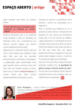 95LibreOffice Magazine – Dezembro 2016 |
sejam tomadas, para obter um produto
melhor.
Como já mencionei, este é um problema
muito complexo e deve ser abordado em
diferentes níveis, sem a pretensão de que
teremos varinhas mágicas que possam
mudar rapidamente esta situação.
Seguramente, é necessário termos cada vez
mais e mais mulheres que trabalhem neste
setor. Mas, para que isso aconteça,
precisamos que a informática, a tecnologia e
a programação sejam apresentadas como
algo “possível” para as meninas, como uma
área onde elas também possam ser boas.
Sobre isso, já existem diversas iniciativasdiversas iniciativas no
mundo inteiro que visam ensinar
programação básica em escolas e, assim,
incentivar as meninas a considerarem como
carreiras a ciência da computação ou a
engenharia.
Para as mulheres que trabalham em TI, o
problema é saber conciliar. A indústria de TI é
baseada em uma cultura que recompensa
longos dias e fins de semana de trabalho,
viagens frequentes e a necessidade de treinar
e estudar mesmo durante as férias ou fora do
horário de trabalho. Se, por acaso, ela falha, e
ela tiver que ainda lidar com alguns
problemas familiares e cuidados em casa, ela
acaba sendo obrigada a deixar o mundo da
TI, trocando por algo menos desafiador.
Como diz uma de minhas autoras feministas
preferidas, Cordelia Fine, “a igualdade de
gênero começa e termina dentro de casa”.
Por isso, sem uma mudança cultural radical, é
impossível termos mais mulheres como eu,
trabalhando na computação.
O que você acha que é necessário para
aproximar as mulheres ao mundo
digital?
Sonia Montegiove – Gerente Editorial da TechEconomy. Presidente da
Associazione LibreItalia. Jornalista que também colabora com a equipe editorial
da Girl Geek Life, acredita que a participação das mulheres nas novas tecnologias
pode ser ampliada, desde que as matérias certas sejam selecionadas e
apresentadas de forma clara e precisa.
ESPAÇO ABERTO | artigo
 