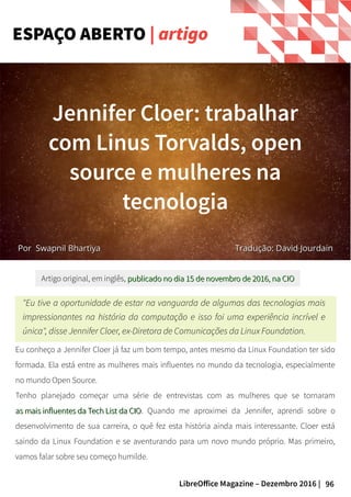 96LibreOffice Magazine – Dezembro 2016 |
Eu conheço a Jennifer Cloer já faz um bom tempo, antes mesmo da Linux Foundation ter sido
formada. Ela está entre as mulheres mais influentes no mundo da tecnologia, especialmente
no mundo Open Source.
Tenho planejado começar uma série de entrevistas com as mulheres que se tornaram
as mais influentes da Tech List da CIOas mais influentes da Tech List da CIO. Quando me aproximei da Jennifer, aprendi sobre o
desenvolvimento de sua carreira, o quê fez esta história ainda mais interessante. Cloer está
saindo da Linux Foundation e se aventurando para um novo mundo próprio. Mas primeiro,
vamos falar sobre seu começo humilde.
"Eu tive a oportunidade de estar na vanguarda de algumas das tecnologias mais
impressionantes na história da computação e isso foi uma experiência incrível e
única", disse Jennifer Cloer, ex-Diretora de Comunicações da Linux Foundation.
Artigo original, em inglês, publicado no dia 15 de novembro de 2016, na CIOpublicado no dia 15 de novembro de 2016, na CIO
ESPAÇO ABERTO | artigo
PorPor Swapnil BhartiyaSwapnil Bhartiya
Jennifer Cloer: trabalhar
com Linus Torvalds, open
source e mulheres na
tecnologia
Tradução: David JourdainTradução: David Jourdain
 