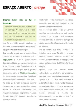 97LibreOffice Magazine – Dezembro 2016 |
Ela também adora o desafio de traduzir ideias
complexas em algo que qualquer pessoa
possa entender e se emocionar.
Foi no universo Open Source que Jeniffer
percebeu que a tecnologia era onde queria
trabalhar. Cloer lembra o quê aconteceu
quando começou a promover startups de
código aberto e filosofias de desenvolvimento
de software.
Ela se lembra que tinha começado a
trabalhar com Linus Torvalds e a Linux
Foundation - quando ainda se chamava Open
Source Development Labs, e conseguiu uma
sessão de lançamento da CNN em Portland,
Oregon.
Quando Cloer viu Torvalds sendo
entrevistado por produtores do programa,
percebeu que a tecnologia era mais do que
apenas “0 e 1”. O Linux estava mudando a
própria fundação de nosso mundo. Ele estava
remodelando. Hoje, o Linux se tornou uma
força dominante no mundo da TI e o Open
Source tornou-se o modelo de
desenvolvimento de software de fato. E o
Linux fez isso acontecer.
Encontro intimo com um tipo deEncontro intimo com um tipo de
tecnologiatecnologia
"Uma das minhas primeiras experiências
em tecnologia foi viajar para a Europa
para uma turnê de imprensa de cinco
dias, um país diferente a cada dia. Foi
muito cansativo", disse Cloer.
Isso foi em 2002, quando trabalhava na
Tektronix, uma empresa pública que constrói
equipamentos de teste e medição.
Seu caminho cruzou com o mundo Linux
quando ela começou a trabalhar com a
Page One PRPage One PR e o OSDL (Open Source
Development Labs) que era seu maior cliente.
Posteriormente, o OSDL fundiu-se com o FSG
(Free Software Group) para criar o que hoje
conhecemos como a The Linux FoundationThe Linux Foundation.
Ela esteve envolvida com a Linux Foundation
antes mesmo do nascimento da Fundação.
Foi então que também começou a trabalhar
de perto com as comunidades Linux e Open
Source. E trabalhar diretamente com,
ninguém menos que o próprio Linus Torvalds.
Consigo encontrar algumas semelhanças
entre eu e Jennifer.
ESPAÇO ABERTO | artigo
 