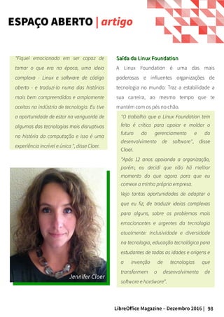 98LibreOffice Magazine – Dezembro 2016 |
Saída da Linux FoundationSaída da Linux Foundation
A Linux Foundation é uma das mais
poderosas e influentes organizações de
tecnologia no mundo. Traz a estabilidade a
sua carreira, ao mesmo tempo que te
mantém com os pés no chão.
"O trabalho que a Linux Foundation tem
feito é crítico para apoiar e moldar o
futuro do gerenciamento e do
desenvolvimento de software", disse
Cloer.
“Após 12 anos apoiando a organização,
porém, eu decidi que não há melhor
momento do que agora para que eu
comece a minha própria empresa.
Vejo tantas oportunidades de adaptar o
que eu fiz, de traduzir ideias complexas
para alguns, sobre os problemas mais
emocionantes e urgentes da tecnologia
atualmente: inclusividade e diversidade
na tecnologia, educação tecnológica para
estudantes de todas as idades e origens e
a invenção de tecnologias que
transformem o desenvolvimento de
software e hardware”.
"Fiquei emocionada em ser capaz de
tomar o que era na época, uma ideia
complexa - Linux e software de código
aberto - e traduzi-lo numa das histórias
mais bem compreendidas e amplamente
aceitas na indústria de tecnologia. Eu tive
a oportunidade de estar na vanguarda de
algumas das tecnologias mais disruptivas
na história da computação e isso é uma
experiência incrível e única ", disse Cloer.
ESPAÇO ABERTO | artigo
 