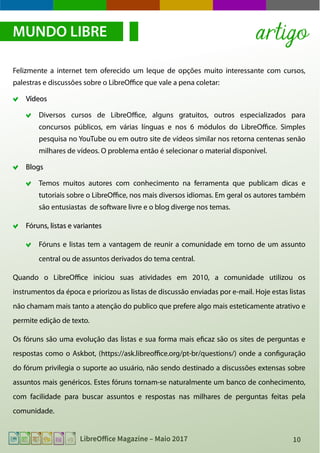 10LibreOffice Magazine – Maio 2017
Felizmente a internet tem oferecido um leque de opções muito interessante com cursos,
palestras e discussões sobre o LibreOffice que vale a pena coletar:
VídeosVídeos
Diversos cursos de LibreOffice, alguns gratuitos, outros especializados para
concursos públicos, em várias línguas e nos 6 módulos do LibreOffice. Simples
pesquisa no YouTube ou em outro site de vídeos similar nos retorna centenas senão
milhares de vídeos. O problema então é selecionar o material disponível.
BlogsBlogs
Temos muitos autores com conhecimento na ferramenta que publicam dicas e
tutoriais sobre o LibreOffice, nos mais diversos idiomas. Em geral os autores também
são entusiastas de software livre e o blog diverge nos temas.
Fóruns, listas e variantesFóruns, listas e variantes
Fóruns e listas tem a vantagem de reunir a comunidade em torno de um assunto
central ou de assuntos derivados do tema central.
Quando o LibreOffice iniciou suas atividades em 2010, a comunidade utilizou os
instrumentos da época e priorizou as listas de discussão enviadas por e-mail. Hoje estas listas
não chamam mais tanto a atenção do publico que prefere algo mais esteticamente atrativo e
permite edição de texto.
Os fóruns são uma evolução das listas e sua forma mais eficaz são os sites de perguntas e
respostas como o Askbot, (https://ask.libreoffice.org/pt-br/questions/) onde a configuração
do fórum privilegia o suporte ao usuário, não sendo destinado a discussões extensas sobre
assuntos mais genéricos. Estes fóruns tornam-se naturalmente um banco de conhecimento,
com facilidade para buscar assuntos e respostas nas milhares de perguntas feitas pela
comunidade.
MUNDO LIBRE artigo
 