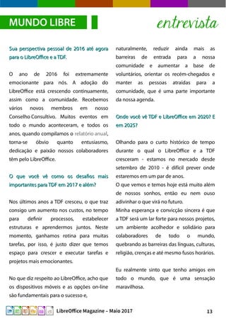 13LibreOffice Magazine – Maio 2017
naturalmente, reduzir ainda mais as
barreiras de entrada para a nossa
comunidade e aumentar a base de
voluntários, orientar os recém-chegados e
manter as pessoas atraídas para a
comunidade, que é uma parte importante
da nossa agenda.
Onde você vê TDF e LibreOffice em 2020? EOnde você vê TDF e LibreOffice em 2020? E
em 2025?em 2025?
Olhando para o curto histórico de tempo
durante o qual o LibreOffice e a TDF
cresceram - estamos no mercado desde
setembro de 2010 - é difícil prever onde
estaremos em um par de anos.
O que vemos e temos hoje está muito além
de nossos sonhos, então eu nem ouso
adivinhar o que virá no futuro.
Minha esperança e convicção sincera é que
a TDF será um lar forte para nossos projetos,
um ambiente acolhedor e solidário para
colaboradores de todo o mundo,
quebrando as barreiras das línguas, culturas,
religião, crenças e até mesmo fusos horários.
Eu realmente sinto que tenho amigos em
todo o mundo, que é uma sensação
maravilhosa.
Sua perspectiva pessoal de 2016 até agoraSua perspectiva pessoal de 2016 até agora
para o LibreOffice e a TDF.para o LibreOffice e a TDF.
O ano de 2016 foi extremamente
emocionante para nós. A adoção do
LibreOffice está crescendo continuamente,
assim como a comunidade. Recebemos
vários novos membros em nosso
Conselho Consultivo. Muitos eventos em
todo o mundo aconteceram, e todos os
anos, quando compilamos o relatório anual,
torna-se óbvio quanto entusiasmo,
dedicação e paixão nossos colaboradores
têm pelo LibreOffice.
O que você vê como os desafios maisO que você vê como os desafios mais
importantes para TDF em 2017 e além?importantes para TDF em 2017 e além?
Nos últimos anos a TDF cresceu, o que traz
consigo um aumento nos custos, no tempo
para definir processos, estabelecer
estruturas e aprendermos juntos. Neste
momento, ganhamos rotina para muitas
tarefas, por isso, é justo dizer que temos
espaço para crescer e executar tarefas e
projetos mais emocionantes.
No que diz respeito ao LibreOffice, acho que
os dispositivos móveis e as opções on-line
são fundamentais para o sucesso e,
MUNDO LIBRE entrevista
 