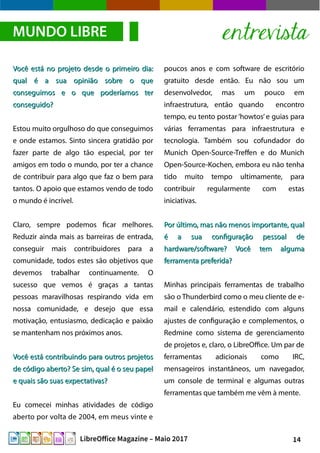 14LibreOffice Magazine – Maio 2017
poucos anos e com software de escritório
gratuito desde então. Eu não sou um
desenvolvedor, mas um pouco em
infraestrutura, então quando encontro
tempo, eu tento postar ‘howtos’e guias para
várias ferramentas para infraestrutura e
tecnologia. Também sou cofundador do
Munich Open-Source-Treffen e do Munich
Open-Source-Kochen, embora eu não tenha
tido muito tempo ultimamente, para
contribuir regularmente com estas
iniciativas.
Por último, mas não menos importante, qualPor último, mas não menos importante, qual
é a sua configuração pessoal deé a sua configuração pessoal de
hardware/software? Você tem algumahardware/software? Você tem alguma
ferramenta preferida?ferramenta preferida?
Minhas principais ferramentas de trabalho
são o Thunderbird como o meu cliente de e-
mail e calendário, estendido com alguns
ajustes de configuração e complementos, o
Redmine como sistema de gerenciamento
de projetos e, claro, o LibreOffice. Um par de
ferramentas adicionais como IRC,
mensageiros instantâneos, um navegador,
um console de terminal e algumas outras
ferramentas que também me vêm à mente.
Você está no projeto desde o primeiro dia:Você está no projeto desde o primeiro dia:
qual é a sua opinião sobre o quequal é a sua opinião sobre o que
conseguimos e o que poderíamos terconseguimos e o que poderíamos ter
conseguido?conseguido?
Estou muito orgulhoso do que conseguimos
e onde estamos. Sinto sincera gratidão por
fazer parte de algo tão especial, por ter
amigos em todo o mundo, por ter a chance
de contribuir para algo que faz o bem para
tantos. O apoio que estamos vendo de todo
o mundo é incrível.
Claro, sempre podemos ficar melhores.
Reduzir ainda mais as barreiras de entrada,
conseguir mais contribuidores para a
comunidade, todos estes são objetivos que
devemos trabalhar continuamente. O
sucesso que vemos é graças a tantas
pessoas maravilhosas respirando vida em
nossa comunidade, e desejo que essa
motivação, entusiasmo, dedicação e paixão
se mantenham nos próximos anos.
Você está contribuindo para outros projetosVocê está contribuindo para outros projetos
de código aberto? Se sim, qual é o seu papelde código aberto? Se sim, qual é o seu papel
e quais são suas expectativas?e quais são suas expectativas?
Eu comecei minhas atividades de código
aberto por volta de 2004, em meus vinte e
MUNDO LIBRE entrevista
 