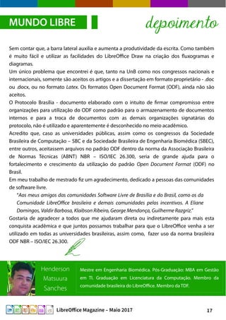 17LibreOffice Magazine – Maio 2017
Sem contar que, a barra lateral auxilia e aumenta a produtividade da escrita. Como também
é muito fácil e utilizar as facilidades do LibreOffice Draw na criação dos fluxogramas e
diagramas.
Um único problema que encontrei é que, tanto na UnB como nos congressos nacionais e
internacionais, somente são aceitos os artigos e a dissertação em formato proprietário - .doc
ou .docx, ou no formato Latex. Os formatos Open Document Format (ODF), ainda não são
aceitos.
O Protocolo Brasília - documento elaborado com o intuito de firmar compromisso entre
organizações para utilização do ODF como padrão para o armazenamento de documentos
internos e para a troca de documentos com as demais organizações signatárias do
protocolo, não é utilizado e aparentemente é desconhecido no meio acadêmico.
Acredito que, caso as universidades públicas, assim como os congressos da Sociedade
Brasileira de Computação – SBC e da Sociedade Brasileira de Engenharia Biomédica (SBEC),
entre outros, aceitassem arquivos no padrão ODF dentro da norma da Associação Brasileira
de Normas Técnicas (ABNT) NBR – ISO/IEC 26.300, seria de grande ajuda para o
fortalecimento e crescimento da utilização do padrão Open Document Format (ODF) no
Brasil.
Em meu trabalho de mestrado fiz um agradecimento, dedicado a pessoas das comunidades
de software livre.
“Aos meus amigos das comunidades Software Livre de Brasília e do Brasil, como os da
Comunidade LibreOffice brasileira e demais comunidades pelos incentivos. A Eliane
Domingos, Valdir Barbosa, Klaibson Ribeiro, George Mendonça, Guilherme Razgriz.”
Gostaria de agradecer a todos que me ajudaram direta ou indiretamente para mais esta
conquista acadêmica e que juntos possamos trabalhar para que o LibreOffice venha a ser
utilizado em todas as universidades brasileiras, assim como, fazer uso da norma brasileira
ODF NBR – ISO/IEC 26.300.
MUNDO LIBRE depoimento
Mestre em Engenharia Biomédica. Pós-Graduação: MBA em Gestão
em TI. Graduação em Licenciatura da Computação. Membro da
comunidade brasileira do LibreOffice. Membro da TDF.
Henderson
Matsuura
Sanches
 