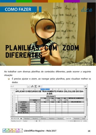 18LibreOffice Magazine – Maio 2017
Por Douglas Vigliazzi
COMO FAZER dica
Ao trabalhar com diversas planilhas de conteúdos diferentes, pode ocorrer a seguinte
situação:
É preciso ajustar o zoom, ao navegar pelas planilhas, para visualizar melhor os
dados
Planilhas com zoom
diferentes
 