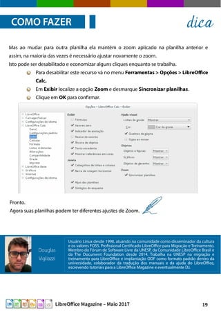 19LibreOffice Magazine – Maio 2017
Mas ao mudar para outra planilha ela mantém o zoom aplicado na planilha anterior e
assim, na maioria das vezes é necessário ajustar novamente o zoom.
Isto pode ser desabilitado e economizar alguns cliques enquanto se trabalha.
Para desabilitar este recurso vá no menu Ferramentas > Opções > LibreOffice
Calc.
Em Exibir localize a opção Zoom e desmarque Sincronizar planilhas.
Clique em OK para confirmar.
COMO FAZER dica
Pronto.
Agora suas planilhas podem ter diferentes ajustes de Zoom.
Usuário Linux desde 1998, atuando na comunidade como disseminador da cultura
e os valores FOSS. Profissional Certificado LibreOffice para Migração e Treinamento.
Membro do Fórum de Software Livre da UNESP, da Comunidade LibreOffice Brasil e
da The Document Foundation desde 2014. Trabalha na UNESP na migração e
treinamento para LibreOffice e implantação ODF como formato padrão dentro da
universidade, colaborador da tradução dos manuais e da ajuda do LibreOffice,
escrevendo tutoriais para a LibreOffice Magazine e eventualmente DJ.
Douglas
Vigliazzi
 