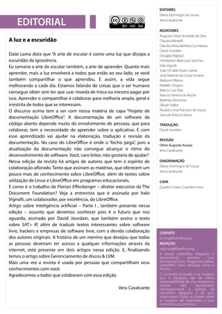 2LibreOffice Magazine – Maio 2017
EDITORES
Eliane Domingos de Sousa
Vera Cavalcante
REDATORES
Augusto César Andrade da Silva
Claudia Mantelli
Cláudia Vieira Barboza Sumikawa
David Jourdain
Douglas Vigliazzi
Henderson Matsuura Sanches
Italo Vignoli
João Dinaldo Kzam Gama
José Roberto da Costa Ferreira
Klaibson Ribeiro
Madalin Dogaru
Márcio Luiz Dias
Marcos Ferreira da Rocha
Matthias Kirschner
Olivier Hallot
Ricardo Lima Praciano de Sousa
Samuel Antonio Vieira
TRADUÇÃO
David Jourdain
REVISÃO
Olnei Augusto Araújo
Vera Cavalcante
DIAGRAMAÇÃO
Eliane Domingos de Sousa
Vera Cavalcante
CAPA
Quadro Chave | Leandro Ferra
EDITORIAL
CONTATO
revista@libreoffice.org
REDAÇÃO
redacao@libreoffice.org
A revista LibreOffice Magazine é
desenvolvida somente com
ferramentas livres. Programas usados:
LibreOffice Draw, Inkscape, Gimp e
Shutter.
O conteúdo assinado e as imagens
que o integram, são de inteira
responsabilidade de seus respectivos
autores. Não representam
necessariamente a opinião da
LibreOffice Magazine e de seus
responsáveis. Todos os direitos sobre
as imagens são reservados a seus
respectivos proprietários.
A luz e a escuridão
Dalai Lama dizia que “A arte de escutar é como uma luz que dissipa a
escuridão da ignorância.
Eu somaria a arte de escutar também, a arte de aprender. Quanto mais
aprender, mais a luz envolverá a todos que estão ao seu lado, se você
também compartilhar o que aprendeu. E assim, a vida segue
melhorando a cada dia. Estamos falando de coisas que o ser humano
consegue obter sem ter que usar moeda de troca ou mesmo pagar por
isso. Aprender e compartilhar é colaborar para melhoria ampla, geral e
irrestrita de todos que se interessam.
O discurso acima tem a ver com nossa matéria de capa “Projeto de
documentação LibreOffice”. A documentação de um software de
código aberto depende muito do envolvimento de pessoas, que para
colaborar, tem a necessidade de aprender sobre o aplicativo. E com
esse aprendizado vai ajudar na elaboração, tradução e revisão da
documentação. No caso do LibreOffice é onde o “bicho pega”, pois a
atualização da documentação não consegue alcançar o ritmo do
desenvolvimento do software. Você, caro leitor, não gostaria de ajudar?
Nessa edição da revista há artigos de autores que tem o espírito de
colaboração aflorado. Tanto que assinam as matérias, que oferecem um
pouco mais de conhecimento sobre LibreOffice, além de textos sobre
utilização de Linux e LibreOffice em programas educacionais.
E como é o trabalho de Florian Effenberger – diretor executivo da The
Document Foundation? Veja a entrevista que é assinada por Italo
Vignolli, um colaborador, por excelência, do LibreOffice.
Artigo sobre Inteligência artificial – Parte I , também presente nessa
edição – assunto que devemos conhecer pois é o futuro que nos
aguarda, assinado por David Jourdain, que também assina o texto
sobre SAT> IP, além de traduzir textos interessantes sobre software
livre, hackers e empresas de software livre, com a devida colaboração
dos autores originais. A história de um menino que desejou que todas
as pessoas deveriam ter acesso a qualquer informações através da
internet, está presente em dois artigos nessa edição. E, finalizando
temos o artigo sobre Gerenciamento de discos & LVM.
Mais uma vez a revista é usada por pessoas que compartilham seus
conhecimentos com você.
Agradecemos a todos que colaboram com essa edição.
Vera Cavalcante
 